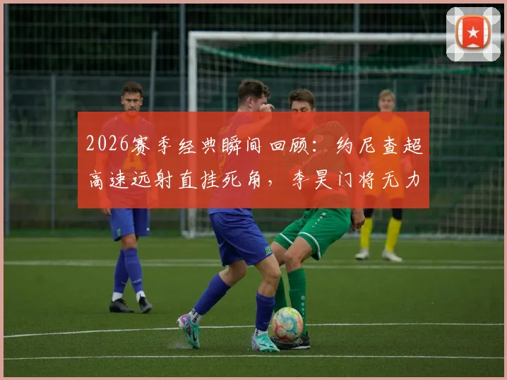 2026赛季经典瞬间回顾:约尼查超高速远射直挂死角,李昊门将无力扑救过程全解析,附类似远射进球GIF盘点