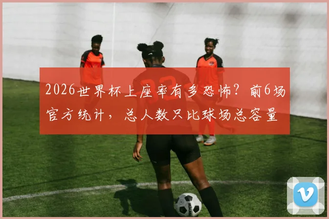 2026世界杯上座率有多恐怖？前6场官方统计，总人数只比球场总容量少1574个位置