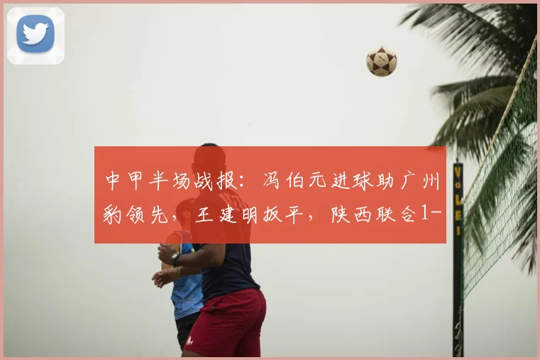 中甲半场战报：冯伯元进球助广州豹领先，王建明扳平，陕西联合1-1
