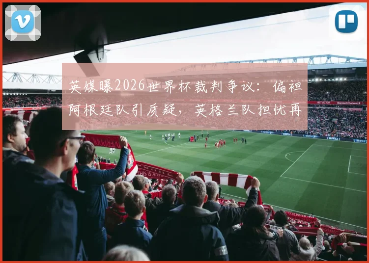 英媒曝2026世界杯裁判争议：偏袒阿根廷队引质疑，英格兰队担忧再现
