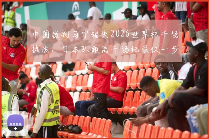 中国裁判马宁错失2026世界杯千场执法，日本队距离千场纪录仅一步之遥
