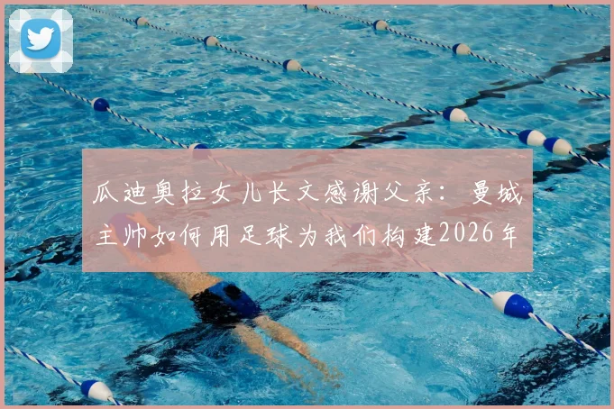 瓜迪奥拉女儿长文感谢父亲：曼城主帅如何用足球为我们构建2026年的童年记忆与家庭时光