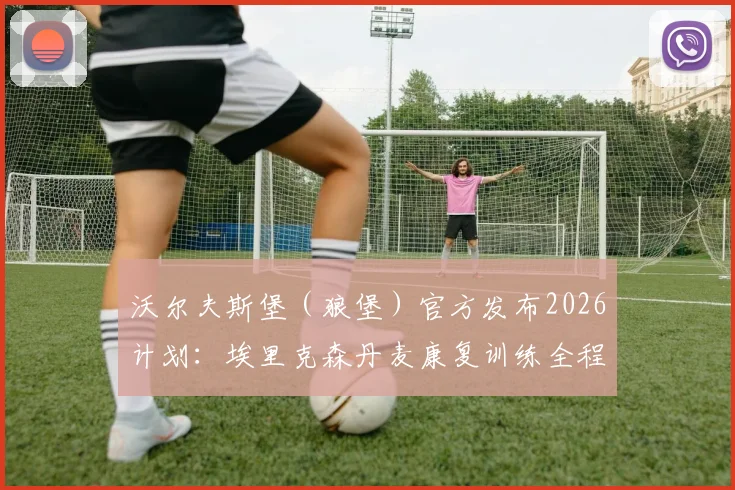 沃尔夫斯堡（狼堡）官方发布2026计划：埃里克森丹麦康复训练全程解析，复出时间与具体疗程方案一览