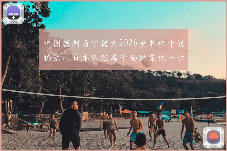 中国裁判马宁错失2026世界杯千场执法,日本队距离千场纪录仅一步之遥