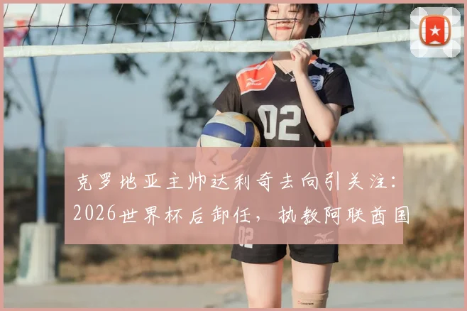 克罗地亚主帅达利奇去向引关注：2026世界杯后卸任，执教阿联酋国家队计划确认