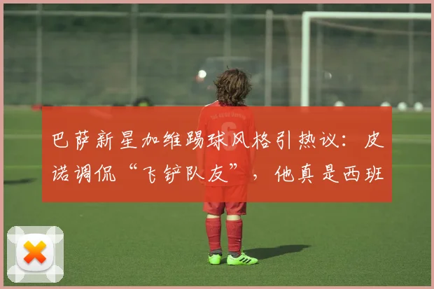 巴萨新星加维踢球风格引热议：皮诺调侃“飞铲队友”，他真是西班牙队2026世界杯的隐患吗？