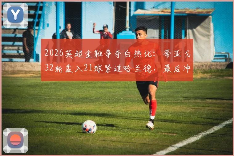 2026英超金靴争夺白热化：蒂亚戈32轮轰入21球紧追哈兰德，最后冲刺阶段形势全面解读