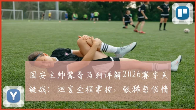 国安主帅蒙哥马利详解2026赛季关键战：坦言全程掌控，张稀哲伤情牵动人心，等待最终检查报告