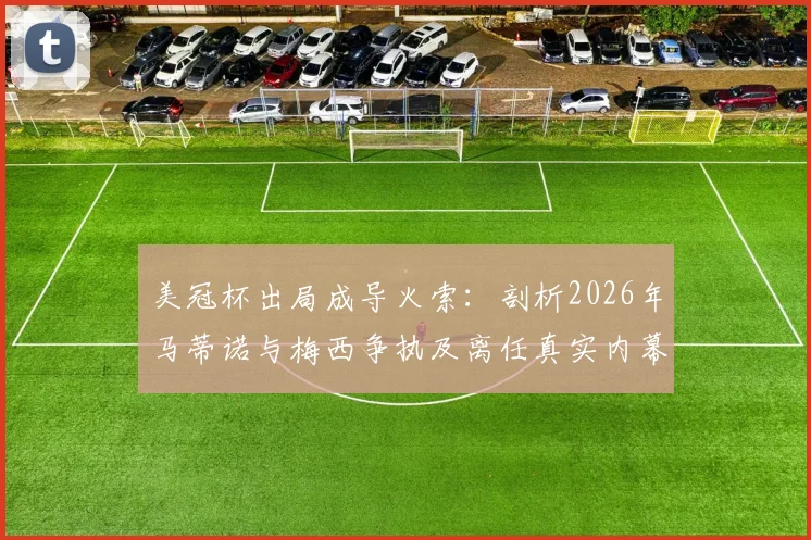 美冠杯出局成导火索：剖析2026年马蒂诺与梅西争执及离任真实内幕