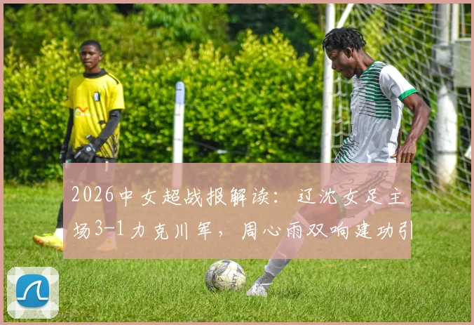 2026中女超战报解读：辽沈女足主场3-1力克川军，周心雨双响建功引热议，赛后战术分析