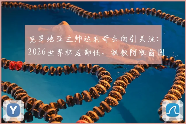 克罗地亚主帅达利奇去向引关注：2026世界杯后卸任，执教阿联酋国家队计划确认