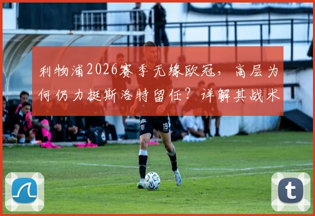 利物浦2026赛季无缘欧冠，高层为何仍力挺斯洛特留任？详解其战术适配与球队重建计划