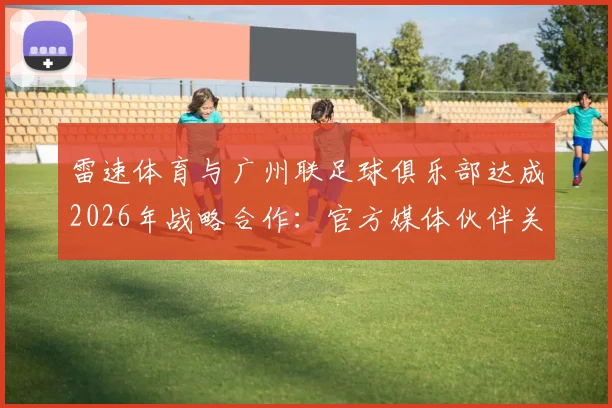 雷速体育与广州联足球俱乐部达成2026年战略合作：官方媒体伙伴关系全面解析与未来展望