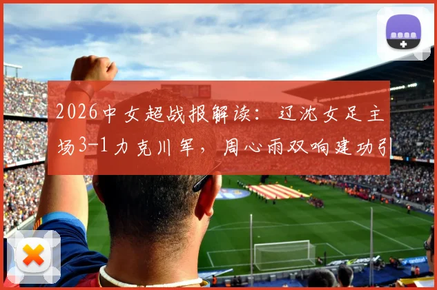 2026中女超战报解读：辽沈女足主场3-1力克川军，周心雨双响建功引热议，赛后战术分析