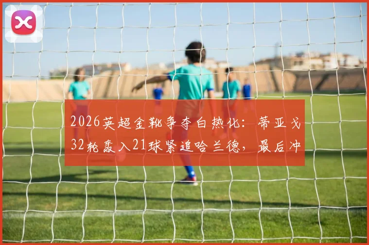 2026英超金靴争夺白热化：蒂亚戈32轮轰入21球紧追哈兰德，最后冲刺阶段形势全面解读