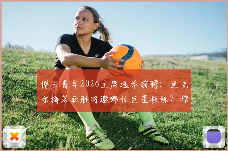 博卡青年2026主席选举前瞻：里克尔梅若获胜将邀哪位巨星教练？穆帅无缘执教原因解析