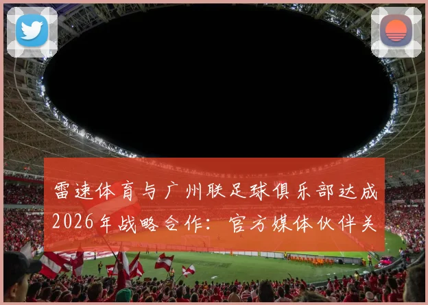 雷速体育与广州联足球俱乐部达成2026年战略合作：官方媒体伙伴关系全面解析与未来展望