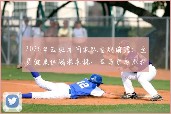 2026年西班牙国家队首战前瞻：全员健康但战术求稳，亚马尔与尼科为何被“保护性”雪藏？