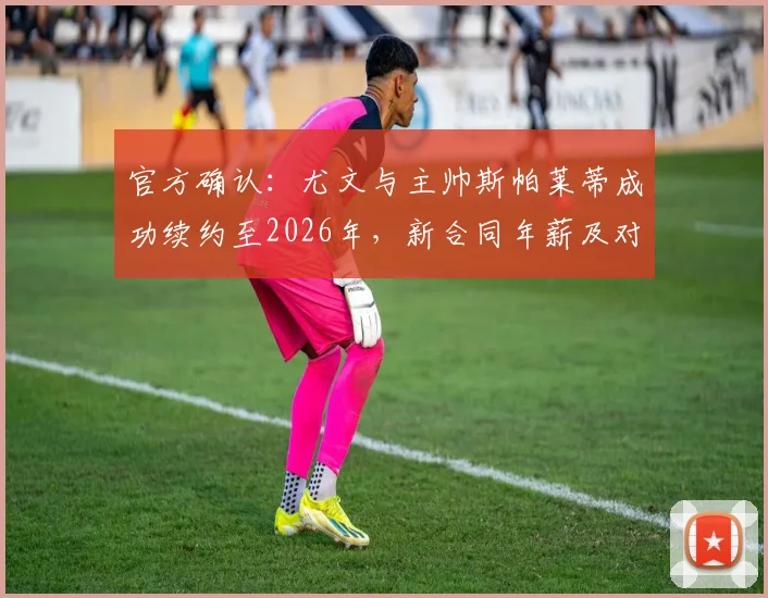 官方确认：尤文与主帅斯帕莱蒂成功续约至2026年，新合同年薪及对球队未来阵容影响分析