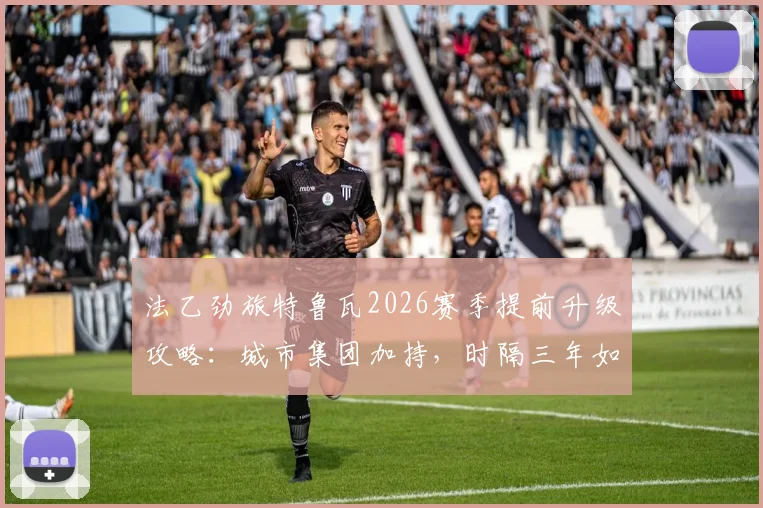 法乙劲旅特鲁瓦2026赛季提前升级攻略：城市集团加持，时隔三年如何强势重返法甲？