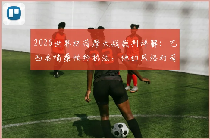 2026世界杯荷摩大战裁判详解：巴西名哨桑帕约执法，他的风格对荷兰与摩洛哥谁更有利？
