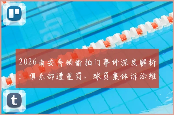 2026南安普顿偷拍门事件深度解析：俱乐部遭重罚，球员集体诉讼维权，事件背后法律与道德的碰撞