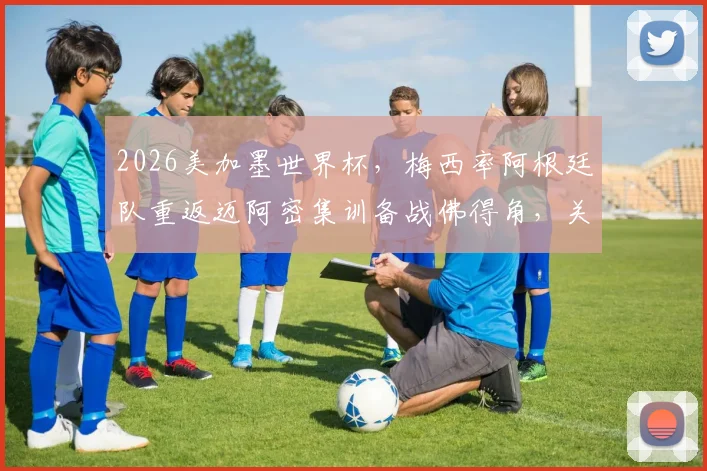 2026美加墨世界杯,梅西率阿根廷队重返迈阿密集训备战佛得角,关键热身赛行程全解析