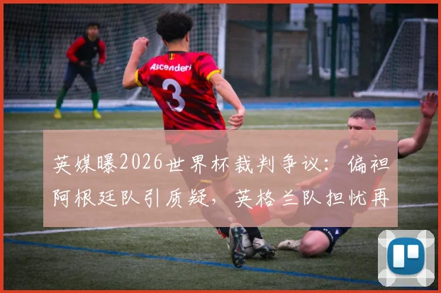 英媒曝2026世界杯裁判争议：偏袒阿根廷队引质疑，英格兰队担忧再现