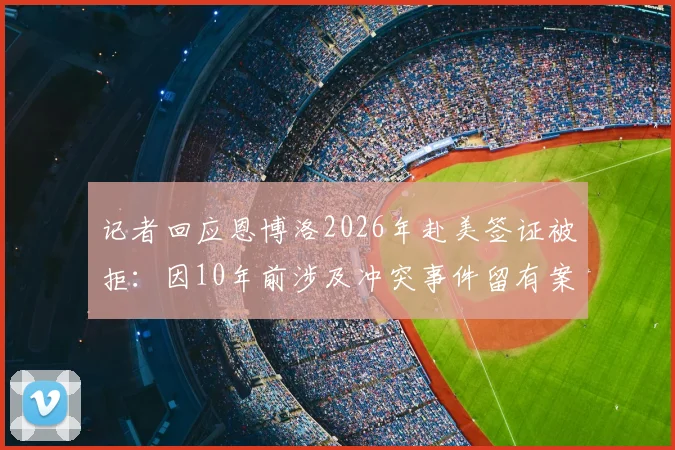 记者回应恩博洛2026年赴美签证被拒：因10年前涉及冲突事件留有案底，职业运动员海外参赛遭遇入境障碍详解