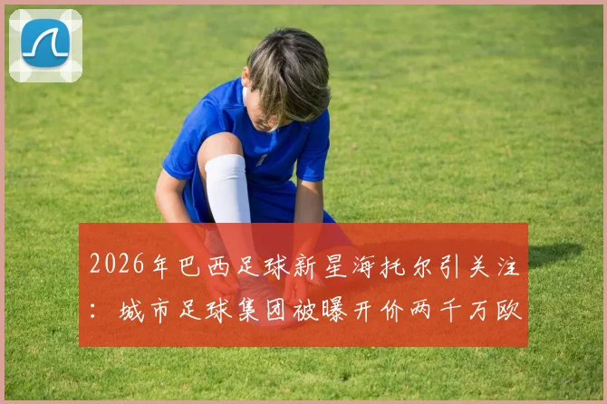 2026年巴西足球新星海托尔引关注：城市足球集团被曝开价两千万欧，转会谈判进展如何？