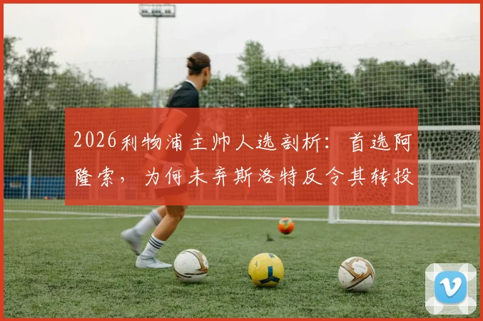2026利物浦主帅人选剖析：首选阿隆索，为何未弃斯洛特反令其转投切尔西？最新记者消息解读