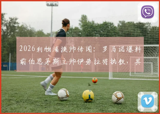 2026利物浦换帅传闻:罗马诺爆料前伯恩茅斯主帅伊劳拉将执教,其战术风格能否适应英超豪门?